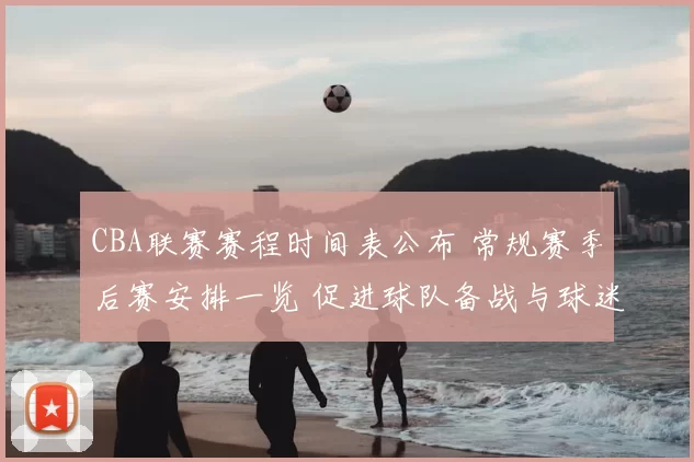 CBA联赛赛程时间表公布 常规赛季后赛安排一览 促进球队备战与球迷观赛规划