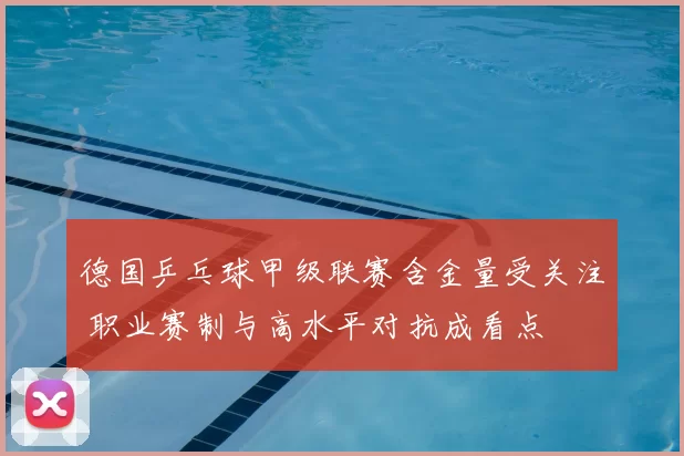 德国乒乓球甲级联赛含金量受关注 职业赛制与高水平对抗成看点