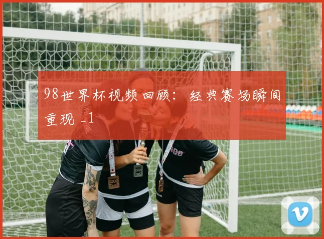 98世界杯视频回顾:经典赛场瞬间重现 _1