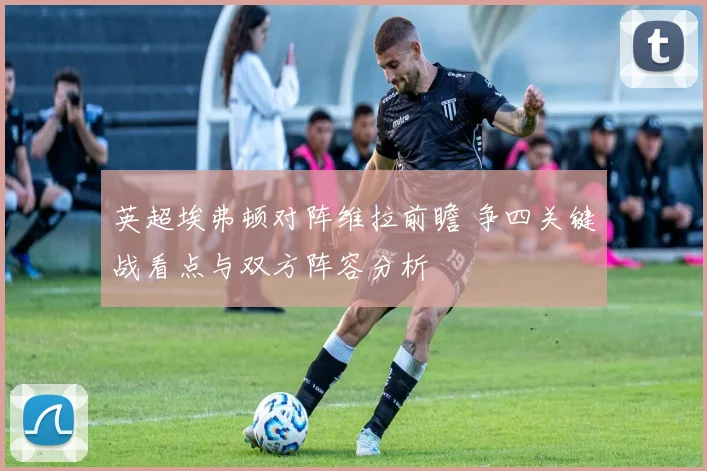 英超埃弗顿对阵维拉前瞻 争四关键战看点与双方阵容分析