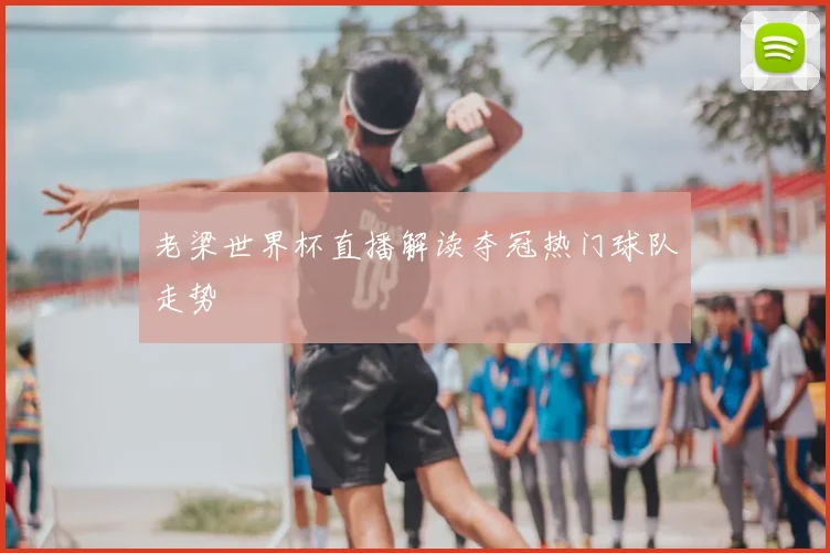 老梁世界杯直播解读夺冠热门球队走势