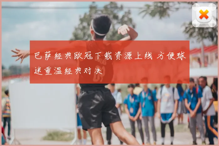 巴萨经典欧冠下载资源上线 方便球迷重温经典对决