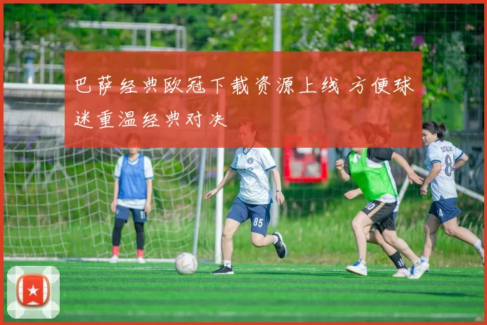 巴萨经典欧冠下载资源上线 方便球迷重温经典对决